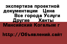 экспертиза проектной документации › Цена ­ 10 000 - Все города Услуги » Другие   . Ханты-Мансийский,Когалым г.